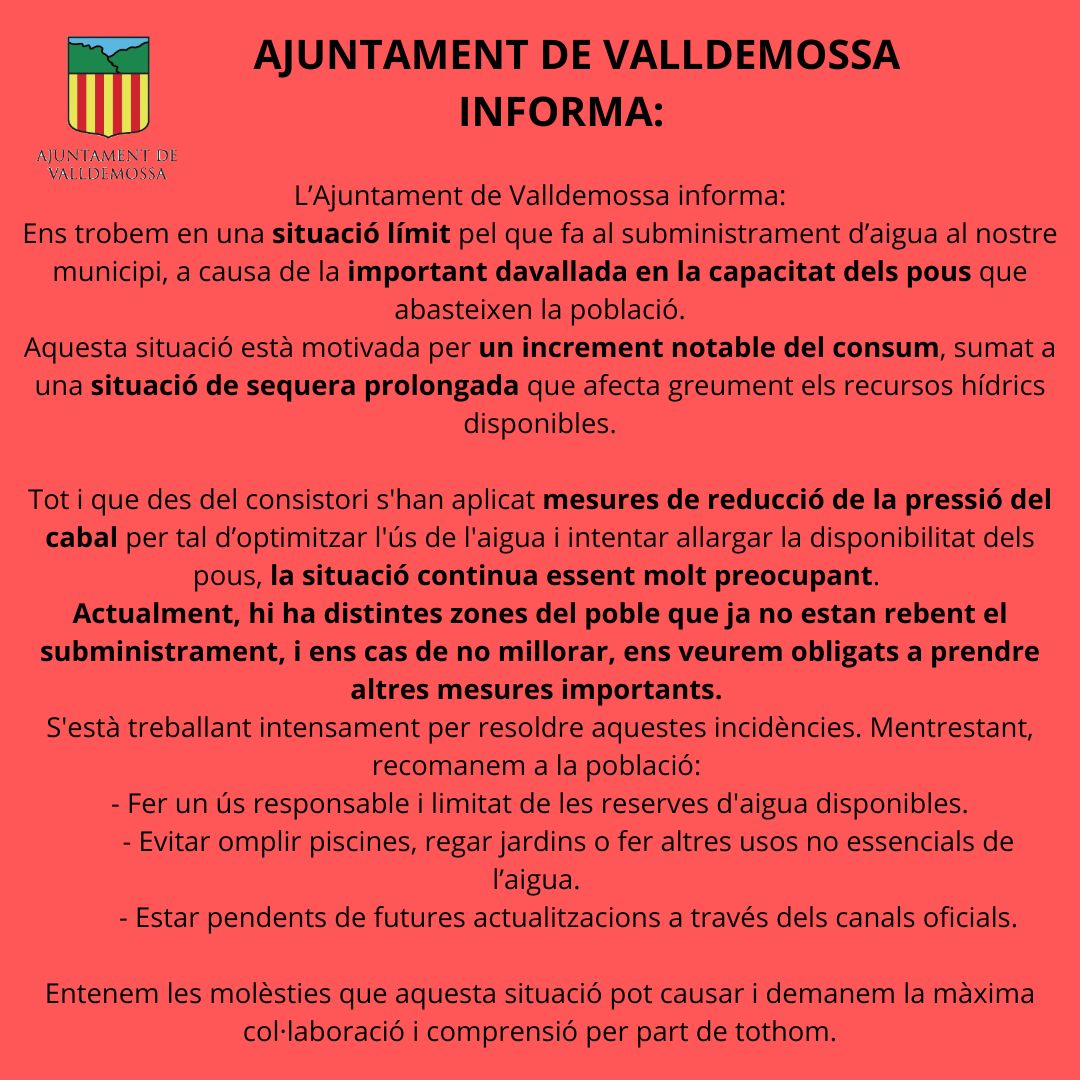 L’Ajuntament de Valldemossa ha fet públic un comunicat en què alerta que el municipi es troba en una situació límit pel que fa al subministrament d’aigua, a causa d’una important davallada en la capacitat dels pous que abasteixen la població. Segons el consistori, la situació és conseqüència d’un increment notable del consum i d’una sequera prolongada que afecta greument els recursos hídrics disponibles. Tot i que s’han aplicat mesures per reduir la pressió del cabal i optimitzar l’ús de l’aigua, el problema continua sent “molt preocupant”. L’Ajuntament adverteix que algunes zones del poble ja no reben subministrament i que, si la situació no millora, es veuran obligats a adoptar mesures més restrictives. El consistori assegura que s’està treballant intensament per resoldre les incidències, però demana la col·laboració ciutadana per evitar arribar a escenaris més severs. En concret, recomana fer un ús responsable i limitat de les reserves d’aigua, no omplir piscines ni regar jardins i evitar usos no essencials. L’Ajuntament també demana estar pendents de futures actualitzacions a través dels canals oficials i agraeix la comprensió de la població davant una situació que qualifica de “molt delicada”.